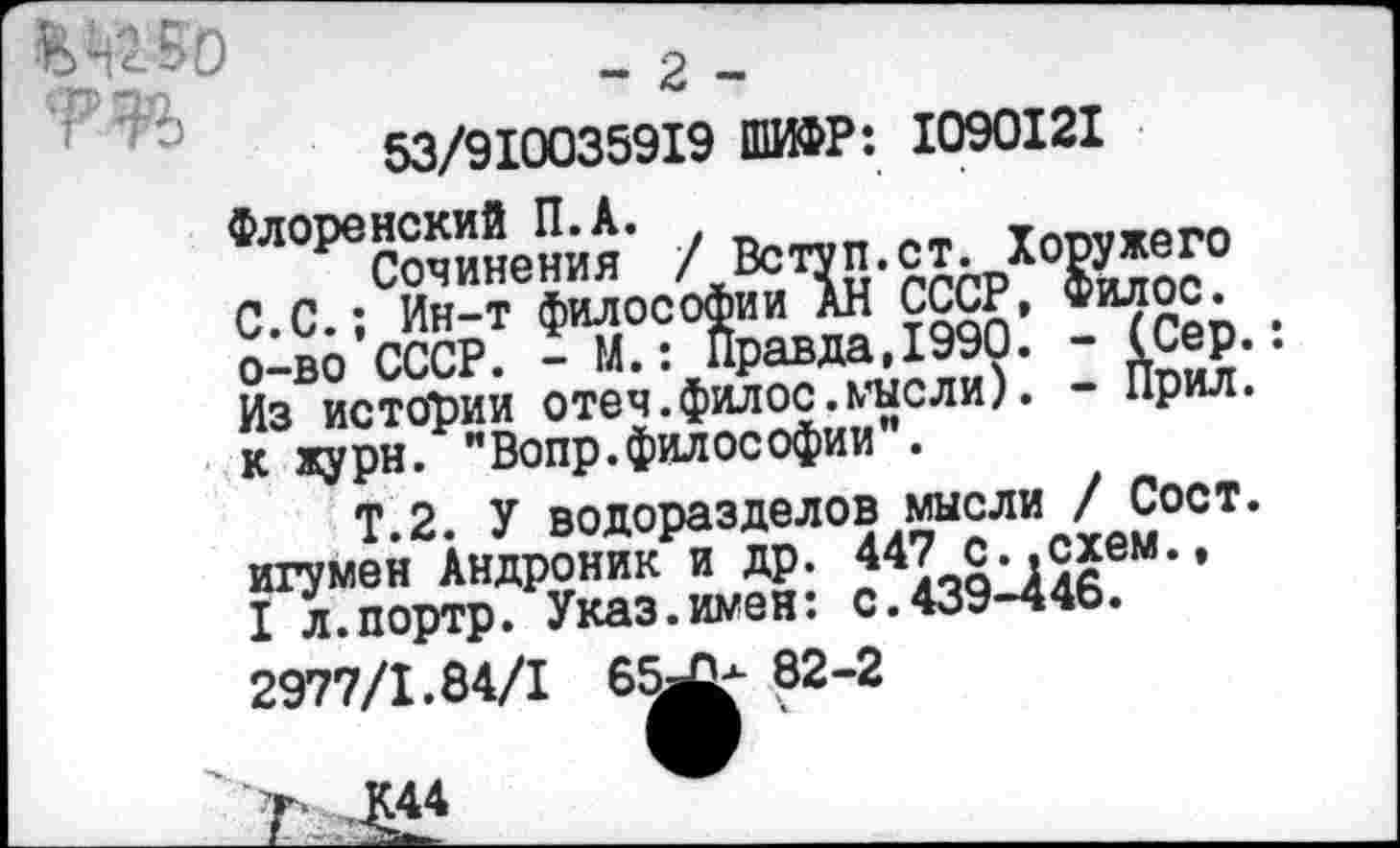 ﻿„--------------------
-рзя	— л —
53/910035919 ШИФР: 1090121
Флоренский П.А. ,
Сочинения / Вступ.ст. Хоружего С.С.; Ин-т философии АН СССР, Филос. о-во СССР. - М.: Правда,1990. - (Сер. Из истории отеч.филос.мысли). - Прил. к журн. "Вопр.философии”.
Т.2. У водоразделов мысли / Сост. игумен Андроник и др. 447 с..схем., I л.портр. Указ.имен: с.439-446.
2977/1.84/1 6^ 82-2